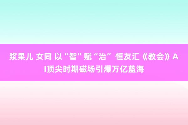 浆果儿 女同 以“智”赋“治” 恒友汇《教会》AI顶尖时期磁场引爆万亿蓝海