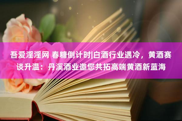 吾爱淫淫网 春糖倒计时|白酒行业遇冷，黄酒赛谈升温：丹溪酒业邀您共拓高端黄酒新蓝海