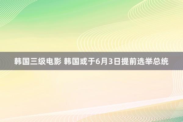 韩国三级电影 韩国或于6月3日提前选举总统