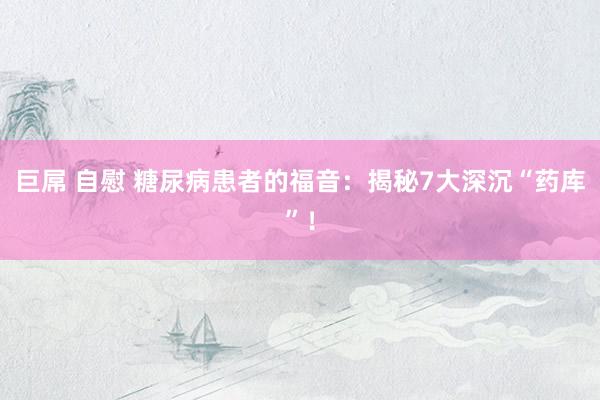 巨屌 自慰 糖尿病患者的福音：揭秘7大深沉“药库”！