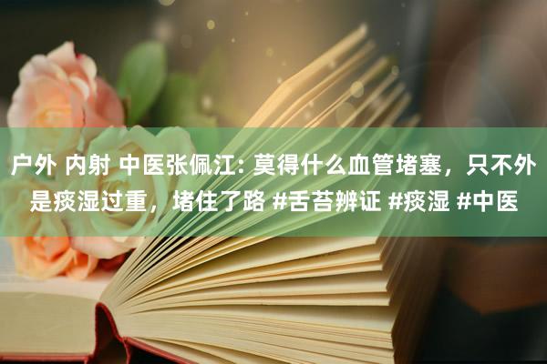 户外 内射 中医张佩江: 莫得什么血管堵塞，只不外是痰湿过重，堵住了路 #舌苔辨证 #痰湿 #中医
