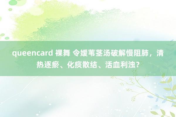 queencard 裸舞 令嫒苇茎汤破解慢阻肺，清热逐瘀、化痰散结、活血利浊？