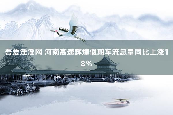 吾爱淫淫网 河南高速辉煌假期车流总量同比上涨18％