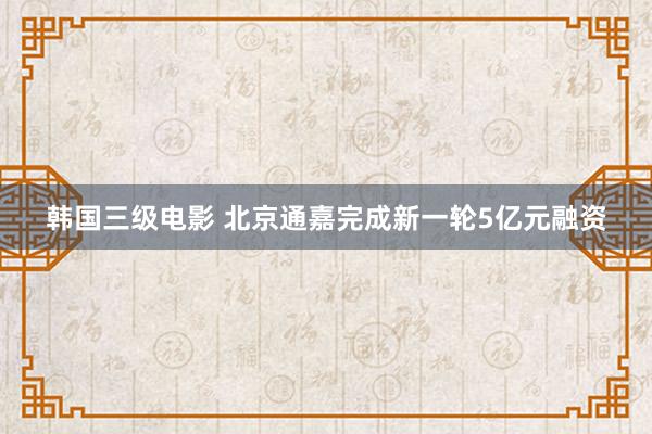 韩国三级电影 北京通嘉完成新一轮5亿元融资