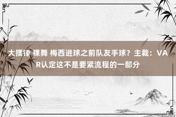 大摆锤 裸舞 梅西进球之前队友手球？主裁：VAR认定这不是要紧流程的一部分