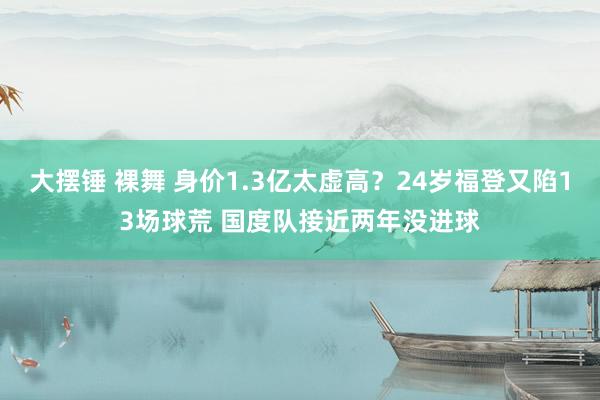 大摆锤 裸舞 身价1.3亿太虚高？24岁福登又陷13场球荒 国度队接近两年没进球
