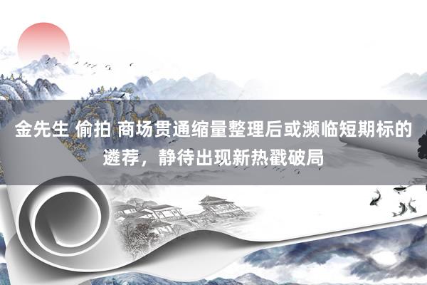 金先生 偷拍 商场贯通缩量整理后或濒临短期标的遴荐，静待出现新热戳破局