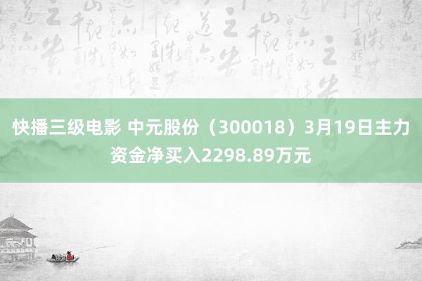 快播三级电影 中元股份（300018）3月19日主力资金净买入2298.89万元