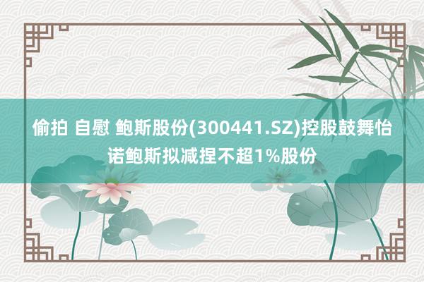偷拍 自慰 鲍斯股份(300441.SZ)控股鼓舞怡诺鲍斯拟减捏不超1%股份