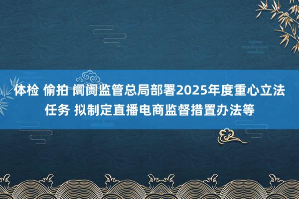 体检 偷拍 阛阓监管总局部署2025年度重心立法任务 拟制定直播电商监督措置办法等