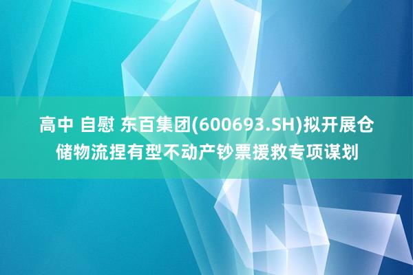 高中 自慰 东百集团(600693.SH)拟开展仓储物流捏有型不动产钞票援救专项谋划