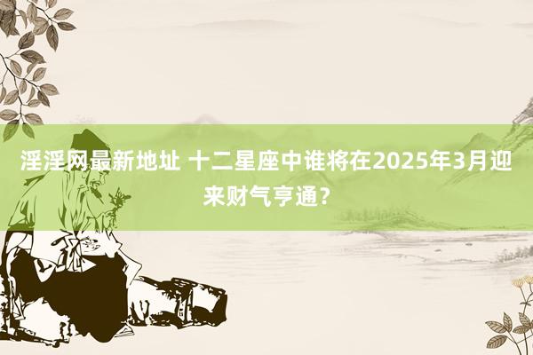 淫淫网最新地址 十二星座中谁将在2025年3月迎来财气亨通？