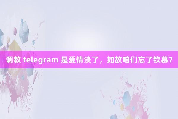调教 telegram 是爱情淡了，如故咱们忘了钦慕？
