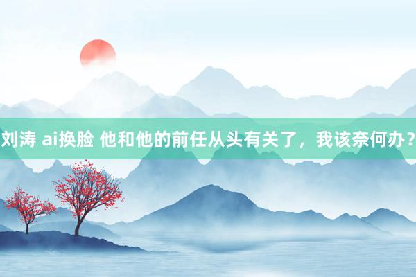 刘涛 ai换脸 他和他的前任从头有关了，我该奈何办？