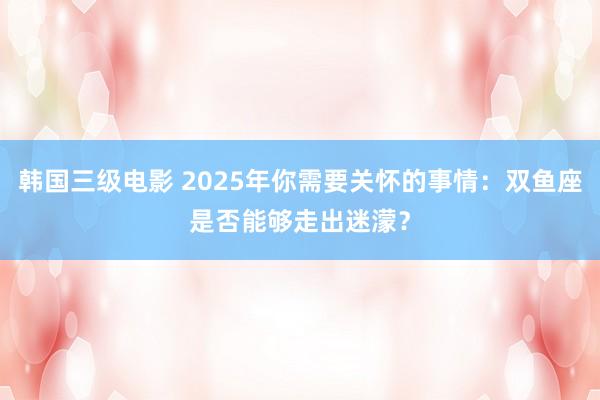 韩国三级电影 2025年你需要关怀的事情：双鱼座是否能够走出迷濛？