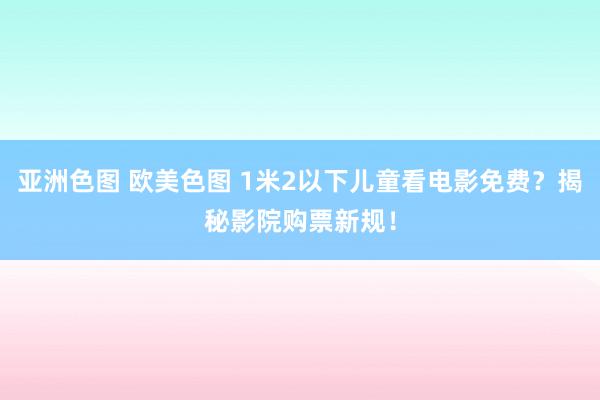 亚洲色图 欧美色图 1米2以下儿童看电影免费？揭秘影院购票新规！