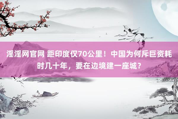 淫淫网官网 距印度仅70公里！中国为何斥巨资耗时几十年，要在边境建一座城？