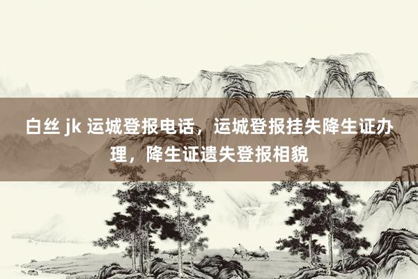 白丝 jk 运城登报电话，运城登报挂失降生证办理，降生证遗失登报相貌