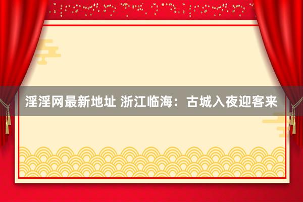 淫淫网最新地址 浙江临海：古城入夜迎客来