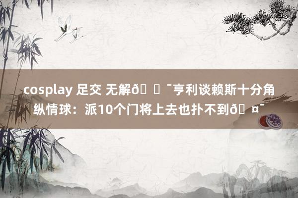 cosplay 足交 无解🎯亨利谈赖斯十分角纵情球：派10个门将上去也扑不到🤯