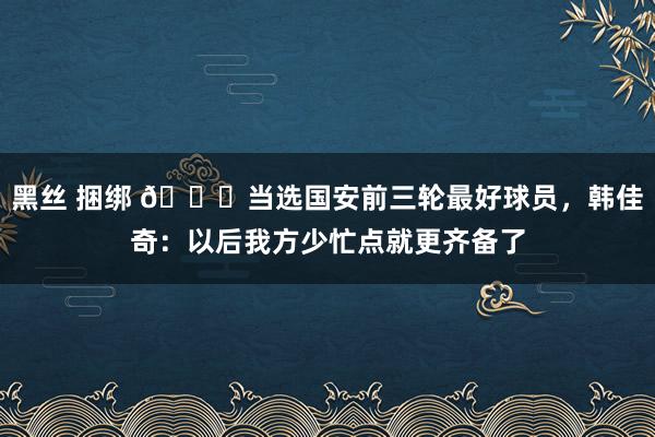 黑丝 捆绑 😎当选国安前三轮最好球员，韩佳奇：以后我方少忙点就更齐备了