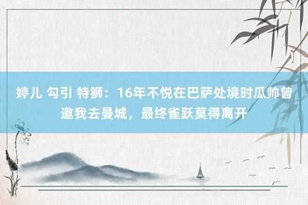 婷儿 勾引 特狮：16年不悦在巴萨处境时瓜帅曾邀我去曼城，最终雀跃莫得离开