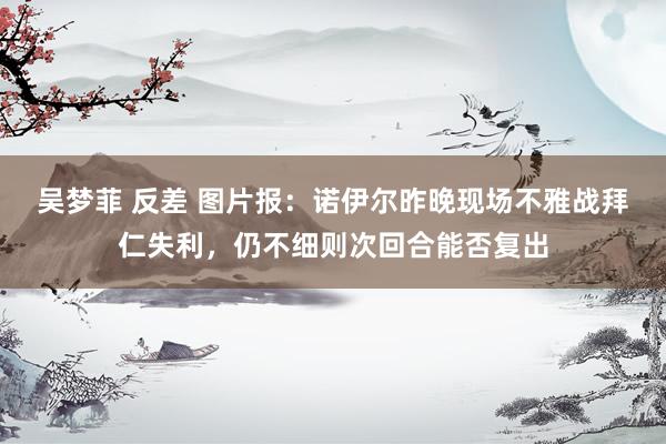 吴梦菲 反差 图片报：诺伊尔昨晚现场不雅战拜仁失利，仍不细则次回合能否复出
