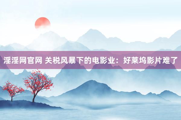 淫淫网官网 关税风暴下的电影业：好莱坞影片难了