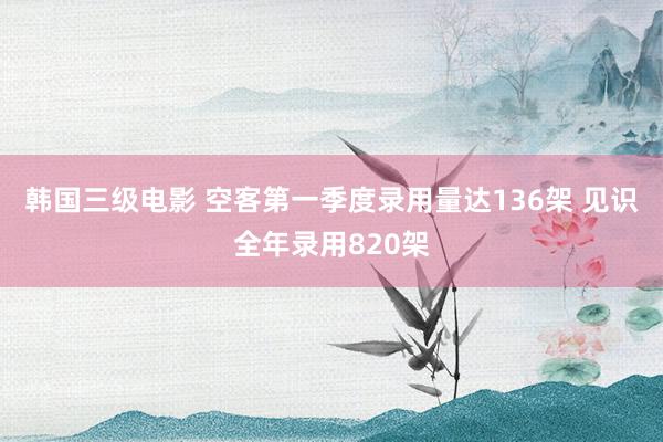 韩国三级电影 空客第一季度录用量达136架 见识全年录用820架