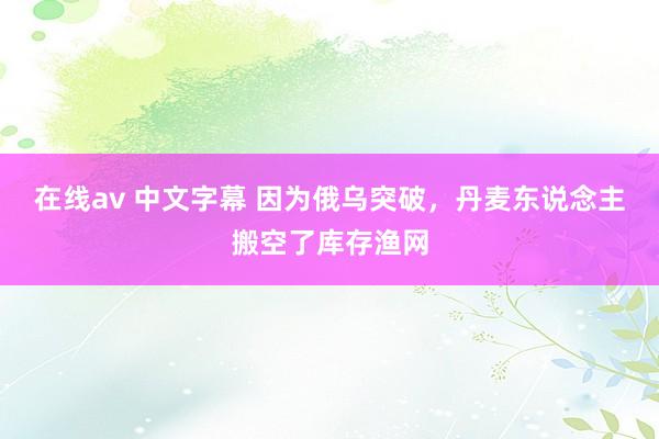 在线av 中文字幕 因为俄乌突破，丹麦东说念主搬空了库存渔网