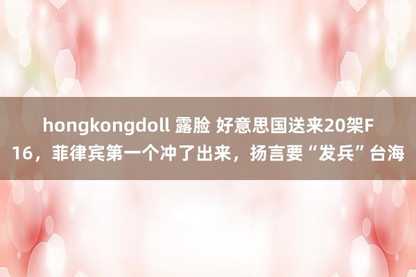 hongkongdoll 露脸 好意思国送来20架F16，菲律宾第一个冲了出来，扬言要“发兵”台海