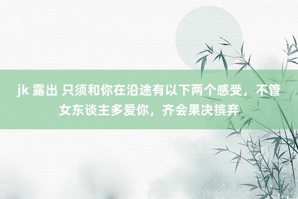 jk 露出 只须和你在沿途有以下两个感受，不管女东谈主多爱你，齐会果决摈弃