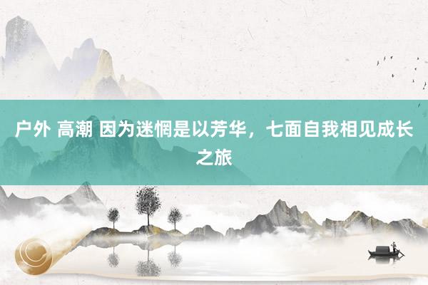 户外 高潮 因为迷惘是以芳华，七面自我相见成长之旅