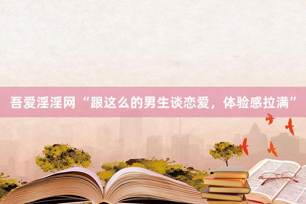 吾爱淫淫网 “跟这么的男生谈恋爱，体验感拉满”