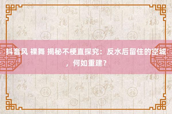 抖音风 裸舞 揭秘不梗直探究：反水后留住的空城，何如重建？