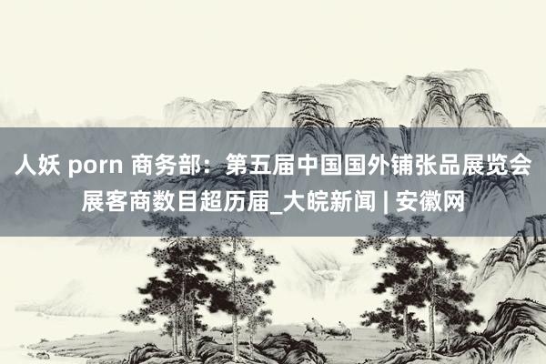 人妖 porn 商务部：第五届中国国外铺张品展览会展客商数目超历届_大皖新闻 | 安徽网