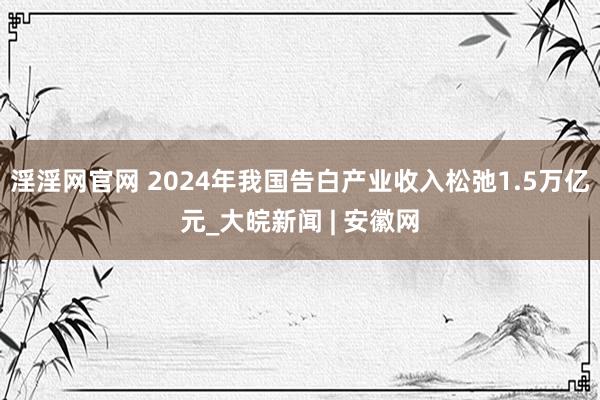 淫淫网官网 2024年我国告白产业收入松弛1.5万亿元_大皖新闻 | 安徽网