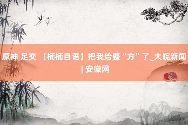 原神 足交 【楠楠自语】把我给整“方”了_大皖新闻 | 安徽网