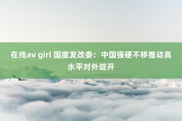 在线av girl 国度发改委：中国强硬不移推动高水平对外绽开