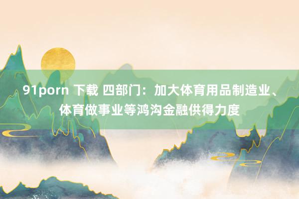 91porn 下载 四部门：加大体育用品制造业、体育做事业等鸿沟金融供得力度
