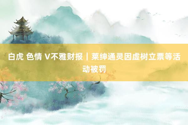 白虎 色情 V不雅财报｜莱绅通灵因虚树立票等活动被罚