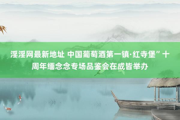 淫淫网最新地址 中国葡萄酒第一镇·红寺堡”十周年缅念念专场品鉴会在成皆举办