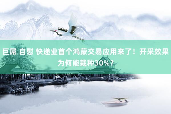 巨屌 自慰 快递业首个鸿蒙交易应用来了！开采效果为何能栽种30%？