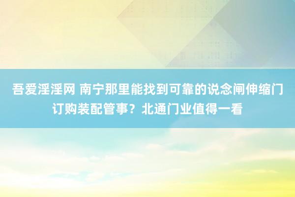吾爱淫淫网 南宁那里能找到可靠的说念闸伸缩门订购装配管事？北通门业值得一看