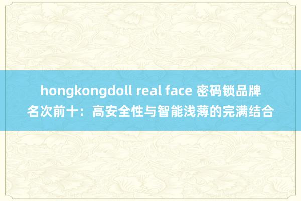 hongkongdoll real face 密码锁品牌名次前十：高安全性与智能浅薄的完满结合