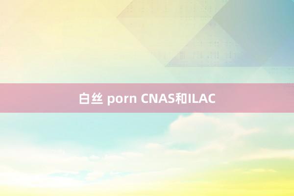 白丝 porn CNAS和ILAC