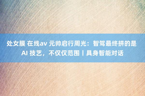 处女膜 在线av 元帅启行周光：智驾最终拼的是 AI 技艺，不仅仅范围丨具身智能对话