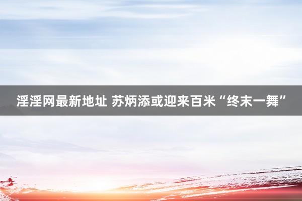 淫淫网最新地址 苏炳添或迎来百米“终末一舞”