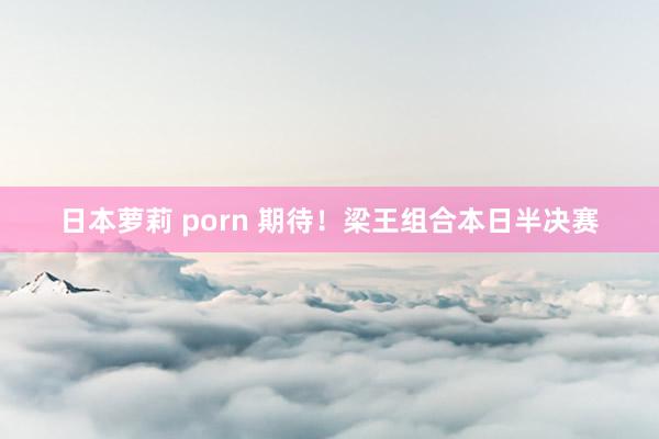 日本萝莉 porn 期待！梁王组合本日半决赛