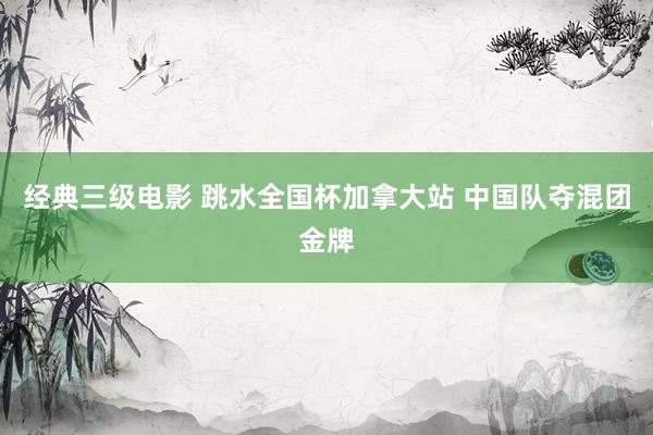 经典三级电影 跳水全国杯加拿大站 中国队夺混团金牌